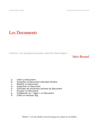 Gestion­Ressources                                                   www.gestion­ressources.com




Les Documents



« Ecrire, c'est une façon de parler sans être interrompu »
                                                                             Jules Renard




  a.     Créer un Document
  b.     Consulter un Document créé dans Zimbra
  c.     Modifier un Document
  d.     Supprimer un Document
  e.     Consulter les anciennes versions du Document
  f.     Envoyer un Document
  g.     Catégoriser ou « Tager » un Document
  h.     Créer un nouveau Tag




              ‘’Zimbra’’ et le logo Zimbra sont des marques de commerces de Zimbra
 