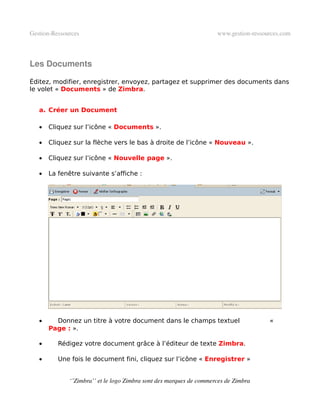 Gestion­Ressources                                                   www.gestion­ressources.com



Les Documents

Éditez, modifier, enregistrer, envoyez, partagez et supprimer des documents dans
le volet « Documents » de Zimbra.


   a. Créer un Document

   •   Cliquez sur l’icône « Documents ».

   •   Cliquez sur la flèche vers le bas à droite de l’icône « Nouveau ».

   •   Cliquez sur l’icône « Nouvelle page ».

   •   La fenêtre suivante s’affiche :




   •     Donnez un titre à votre document dans le champs textuel                       «
       Page : ».

   •      Rédigez votre document grâce à l’éditeur de texte Zimbra.

   •      Une fois le document fini, cliquez sur l’icône « Enregistrer »


              ‘’Zimbra’’ et le logo Zimbra sont des marques de commerces de Zimbra
 