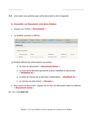 Gestion­Ressources                                                   www.gestion­ressources.com


N.B. : Une bulle vous précise que votre document a été enregistré.



   b. Consulter un Document créé dans Zimbra

   •   Cliquez sur l’icône « Documents ».


   •   La fenêtre suivante s’affiche :




   La fenêtre affiche les informations suivantes :

          o Le nom du document, « Document Name ».

          o Le nom de la dernière personne à avoir modifiée le document,
            « Modified by ».

          o La date et l’heure de la dernière modification, « Modified on ».

          o La version du document, « Version ».

   •   Pour ouvrir le document, cliquez sur le nom du document dans la colonne
       « Document name ».

Ex : Ici, c’est test 12.




              ‘’Zimbra’’ et le logo Zimbra sont des marques de commerces de Zimbra
 