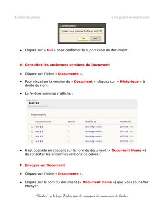 Gestion­Ressources                                                   www.gestion­ressources.com




   •   Cliquez sur « Oui » pour confirmer la suppression du document.



   e. Consulter les anciennes versions du Document

   •   Cliquez sur l’icône « Documents ».

   •   Pour visualiser la version du « Document », cliquez sur « Historique » à
       droite du nom.

   •   La fenêtre suivante s’affiche :




   •   Il est possible en cliquant sur le nom du document (« Document Name »)
       de consulter les anciennes versions de celui-ci.


   f. Envoyer un Document

   •   Cliquez sur l’icône « Documents ».

   •   Cliquez sur le nom du document (« Document name ») que vous souhaitez
       envoyer.


              ‘’Zimbra’’ et le logo Zimbra sont des marques de commerces de Zimbra
 