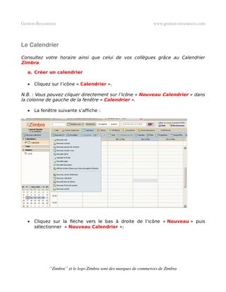 Gestion­Ressources                                                   www.gestion­ressources.com



Le Calendrier

Consultez votre horaire ainsi que celui de vos collègues grâce au Calendrier
Zimbra.

   a. Créer un calendrier

   •   Cliquez sur l’icône « Calendrier ».

N.B. : Vous pouvez cliquer directement sur l’icône « Nouveau Calendrier » dans
la colonne de gauche de la fenêtre « Calendrier ».

   •   La fenêtre suivante s’affiche :




   •   Cliquez sur la flèche vers le bas à droite de l’icône « Nouveau » puis
       sélectionner « Nouveau Calendrier »;




              ‘’Zimbra’’ et le logo Zimbra sont des marques de commerces de Zimbra
 