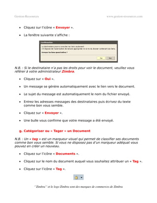 Gestion­Ressources                                                   www.gestion­ressources.com


   •   Cliquez sur l’icône « Envoyer ».

   •   La fenêtre suivante s’affiche :




N.B. : Si le destinataire n’a pas les droits pour voir le document, veuillez vous
référer à votre administrateur Zimbra.

   •   Cliquez sur « Oui ».

   •   Un message se génère automatiquement avec le lien vers le document.

   •   Le sujet du message est automatiquement le nom du fichier envoyé.

   •   Entrez les adresses messages des destinataires puis écrivez du texte
       comme bon vous semble.

   •   Cliquez sur « Envoyer ».

   •   Une bulle vous confirme que votre message a été envoyé.


   g. Catégoriser ou « Tager » un Document

N.B. : Un « tag » est un marqueur visuel qui permet de classifier ses documents
comme bon vous semble. Si vous ne disposez pas d’un marqueur adéquat vous
pouvez en créer un nouveau.

   •   Cliquez sur l’icône « Documents ».

   •   Cliquez sur le nom du document auquel vous souhaitez attribuer un « Tag ».

   •   Cliquez sur l’icône « Tag ».




              ‘’Zimbra’’ et le logo Zimbra sont des marques de commerces de Zimbra
 