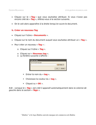 Gestion­Ressources                                                   www.gestion­ressources.com


   •   Cliquez sur le « Tag » que vous souhaitez attribuer. Si vous n’avez pas
       encore créé de « Tag », référez-vous à la section suivante.

   •   On le voit alors apparaître à la droite lorsqu’on ouvre le document.


   h. Créer un nouveau Tag

   •   Cliquez sur l’icône « Documents ».

   •   Cliquez sur le nom du document auquel vous souhaitez attribuer un « Tag ».

   •   Pour créer un nouveau « Tag » :

          o Cliquez sur l’icône « Tag ».

          o Cliquez sur « Nouveau tag ».
          o La fenêtre suivante s’affiche :




                    Entrer le nom du « tag ».

                    Choisissez la couleur du « tag ».

                    Cliquez su « OK ».

N.B. : Lorsque le « Tag » est créé il apparaît automatiquement dans la colonne de
gauche dans la section « Tags ».




              ‘’Zimbra’’ et le logo Zimbra sont des marques de commerces de Zimbra
 