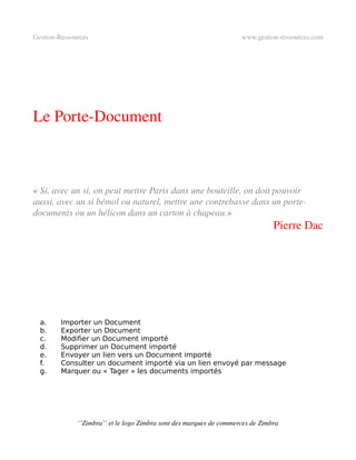 Gestion­Ressources                                                   www.gestion­ressources.com




Le Porte­Document



« Si, avec un si, on peut mettre Paris dans une bouteille, on doit pouvoir  
aussi, avec un si bémol ou naturel, mettre une contrebasse dans un porte­
documents ou un hélicon dans un carton à chapeau.»
                                                                                Pierre Dac




  a.     Importer un Document
  b.     Exporter un Document
  c.     Modifier un Document importé
  d.     Supprimer un Document importé
  e.     Envoyer un lien vers un Document importé
  f.     Consulter un document importé via un lien envoyé par message
  g.     Marquer ou « Tager » les documents importés




              ‘’Zimbra’’ et le logo Zimbra sont des marques de commerces de Zimbra
 