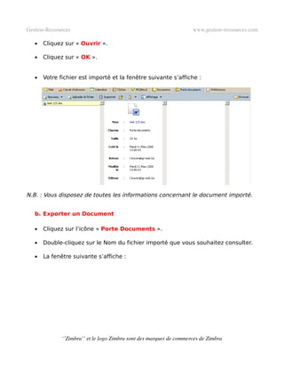 Gestion­Ressources                                                   www.gestion­ressources.com

   •   Cliquez sur « Ouvrir ».

   •   Cliquez sur « OK ».


   •   Votre fichier est importé et la fenêtre suivante s’affiche :




N.B. : Vous disposez de toutes les informations concernant le document importé.


   b. Exporter un Document

   •   Cliquez sur l’icône « Porte Documents ».

   •   Double-cliquez sur le Nom du fichier importé que vous souhaitez consulter.

   •   La fenêtre suivante s’affiche :




              ‘’Zimbra’’ et le logo Zimbra sont des marques de commerces de Zimbra
 