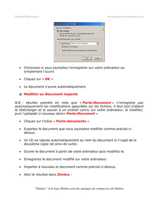 Gestion­Ressources                                                   www.gestion­ressources.com




   •   Choisissez si vous souhaitez l’enregistrer sur votre ordinateur ou
       simplement l’ouvrir.

   •   Cliquez sur « OK ».

   •   Le document s’ouvre automatiquement.

   c. Modifier un Document importé

N.B. : Veuillez prendre en note que « Porte-Document » n’enregistre pas
automatiquement les modifications apportées sur les fichiers. Il faut tout d’abord
le télécharger et le sauver à un endroit connu sur votre ordinateur, le modifier,
puis l’uploader à nouveau dans« Porte-Document ».

   •   Cliquez sur l’icône « Porte-documents ».

   •   Exportez le document que vous souhaitez modifier comme précisé ci-
       dessus.

   •   Un (2) se rajoute automatiquement au nom du document si il sagit de la
       deuxième copie (et ainsi de suite).

   •   Ouvrer le document à partir de votre ordinateur puis modifiez le.

   •   Enregistrez le document modifié sur votre ordinateur.

   •   Importer à nouveau le document comme précisé ci-dessus.

   •   Voici le résultat dans Zimbra :



              ‘’Zimbra’’ et le logo Zimbra sont des marques de commerces de Zimbra
 