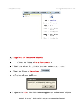 Gestion­Ressources                                                   www.gestion­ressources.com




   d. Supprimer un Document importé

   •         Cliquez sur l’icône « Porte Documents ».

   •   Cliquez une fois sur le document que vous souhaitez supprimer.

   •   Cliquez sur l’icône « Supprimer »

   •   La fenêtre suivante s’affiche :




   •   Cliquez sur « Oui » pour confirmer la suppression du document importé.


              ‘’Zimbra’’ et le logo Zimbra sont des marques de commerces de Zimbra
 