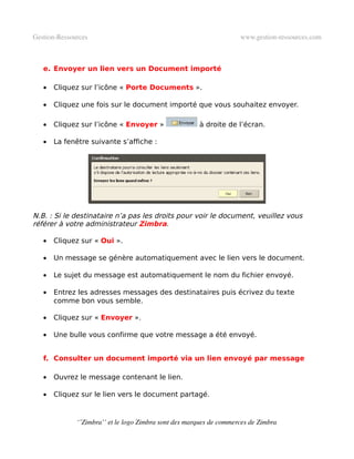 Gestion­Ressources                                                   www.gestion­ressources.com



   e. Envoyer un lien vers un Document importé

   •   Cliquez sur l’icône « Porte Documents ».

   •   Cliquez une fois sur le document importé que vous souhaitez envoyer.

   •   Cliquez sur l’icône « Envoyer »                 à droite de l’écran.

   •   La fenêtre suivante s’affiche :




N.B. : Si le destinataire n’a pas les droits pour voir le document, veuillez vous
référer à votre administrateur Zimbra.

   •   Cliquez sur « Oui ».

   •   Un message se génère automatiquement avec le lien vers le document.

   •   Le sujet du message est automatiquement le nom du fichier envoyé.

   •   Entrez les adresses messages des destinataires puis écrivez du texte
       comme bon vous semble.

   •   Cliquez sur « Envoyer ».

   •   Une bulle vous confirme que votre message a été envoyé.


   f. Consulter un document importé via un lien envoyé par message

   •   Ouvrez le message contenant le lien.

   •   Cliquez sur le lien vers le document partagé.


              ‘’Zimbra’’ et le logo Zimbra sont des marques de commerces de Zimbra
 