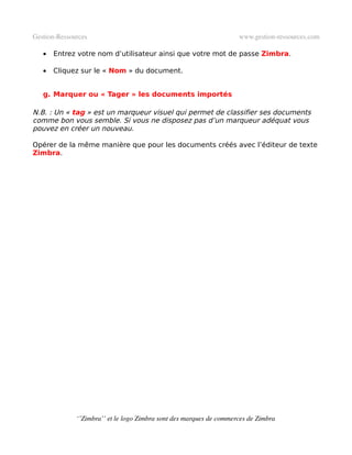 Gestion­Ressources                                                   www.gestion­ressources.com

   •   Entrez votre nom d’utilisateur ainsi que votre mot de passe Zimbra.

   •   Cliquez sur le « Nom » du document.


   g. Marquer ou « Tager » les documents importés

N.B. : Un « tag » est un marqueur visuel qui permet de classifier ses documents
comme bon vous semble. Si vous ne disposez pas d’un marqueur adéquat vous
pouvez en créer un nouveau.

Opérer de la même manière que pour les documents créés avec l’éditeur de texte
Zimbra.




              ‘’Zimbra’’ et le logo Zimbra sont des marques de commerces de Zimbra
 