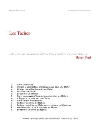 Gestion­Ressources                                                   www.gestion­ressources.com




Les Tâches



« Rien n'est particulièrement difficile si on le subdivise en petites tâches. »
                                                                              Henry Ford




  a.     Créer une tâche
  b.     Utiliser le vérificateur orthographique pour une tâche
  c.     Ajouter une pièce jointe à une tâche
  d.     Modifier une tâche
  e.     Supprimer une tâche
  f.     Créer un nouveau Tag ou marqueur pour les tâches
  g.     « Tagger » ou marquer une Tâche
  h.     Créer une liste de tâches
  i.     Partager une liste de tâches
  j.     Partager une liste de tâches avec plusieurs utilisateurs
  k.     Attribuer une tâche à une liste de Tâches
  l.     Supprimer une liste de tâches



              ‘’Zimbra’’ et le logo Zimbra sont des marques de commerces de Zimbra
 