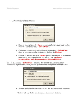 Gestion­Ressources                                                   www.gestion­ressources.com




   •   La fenêtre suivante s’affiche :




             o Dans le champ textuel « Nom », inscrivez le nom que vous voulez
               donner à votre nouveau « Calendrier ».

             o Choisissez une couleur qui surlignera le nouveau « Calendrier »
               dans la barre de gauche en dessous du logo de Zimbra.

             o Si vous ne désirez pas que Zimbra prenne en compte ce calendrier
               pour établir vos disponibilités, cochez la case « Exclure
               ce calendrier pour le rapport des disponibilités ».

Ex : Si le nouveau « Calendrier » entraîne des conflits d’horaires avec un
calendrier déjà existant, vous pourrez quand même enregistrer le rendez-vous.




             o Si vous souhaitez insérer directement les rendez-vous du nouveau

              ‘’Zimbra’’ et le logo Zimbra sont des marques de commerces de Zimbra
 