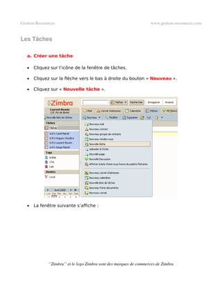 Gestion­Ressources                                                   www.gestion­ressources.com


Les Tâches

   a. Créer une tâche

   •   Cliquez sur l’icône de la fenêtre de tâches.

   •   Cliquez sur la flèche vers le bas à droite du bouton « Nouveau ».

   •   Cliquez sur « Nouvelle tâche ».




   •   La fenêtre suivante s’affiche :




              ‘’Zimbra’’ et le logo Zimbra sont des marques de commerces de Zimbra
 