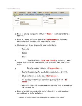 Gestion­Ressources                                                   www.gestion­ressources.com




          o Dans le champ obligatoire intitulé « Objet », inscrivez la tâche à
            réaliser.

          o Dans le champ optionnel intitulé « Emplacement », indiquez
            l’emplacement où vous effectuerez cette tâche.

          o Choisissez un degré de priorité pour cette tâche :

                    Normale

                    Basse

                    Élevé

          o                Dans le champ « Liste des tâches », choisissez dans
              quelle liste de tâches se trouvera celle que vous êtes en train de
              créer.

          o                  Dans la section intitulée « Progression » :

                    Cocher la case signifie que la tâche est réalisée à 100%.

                    0% signifie que la tâche est « Non lancée ».

                    les autres pourcentages signifient que le projet est « En
                     cours ».

                    Attribuez une date de début et une date de fin à la réalisation
                     de cette tâche.

          o Dans la grande zone textuelle du bas, inscrivez une description
            complète de la tâche à réaliser.

              ‘’Zimbra’’ et le logo Zimbra sont des marques de commerces de Zimbra
 
