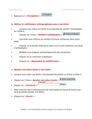 Gestion­Ressources                                                     www.gestion­ressources.com


   •   Appuyez sur « Enregistrer »                       .



   b. Utiliser le vérificateur orthographique pour une tâche

   •        Lorsque vous créez une tâche il est possible de vérifier l’orthographe
       du contenu.
   •            Cliquez sur l’icône « Vérifier l’orthographe »

   •            Une bulle vous informe du nombre d’erreurs contenues dans votre
       texte.

   •         Cliquez sur le bouton droit de la souris sur le mot contenant une faute
       d’orthographe.

   •            Zimbra vous propose automatiquement des corrections.

   •            Cliquez sur la correction à appliquer.

   •            Cliquez sur « Reprendre la modification ». 



   c. Ajouter une pièce jointe à une tâche

   •   Lorsque vous créez une tâche il est possible de joindre un fichier à celle-ci.


   •   Cliquez sur l’icône « Ajouter une pièce jointe »

   •   Cliquez sur « Parcourir »

   •   Allez chercher dans l’arborescence de votre poste de travail le fichier que
       vous souhaitez joindre à la tâche.

   •   Cliquez sur « Ouvrir ».




                ‘’Zimbra’’ et le logo Zimbra sont des marques de commerces de Zimbra
 