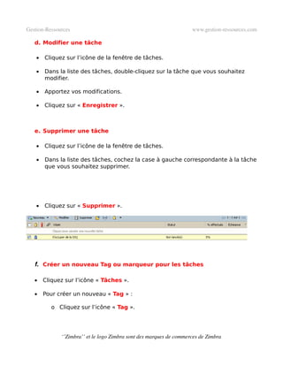 Gestion­Ressources                                                   www.gestion­ressources.com

   d. Modifier une tâche

    •   Cliquez sur l’icône de la fenêtre de tâches.

    •   Dans la liste des tâches, double-cliquez sur la tâche que vous souhaitez
        modifier.

    •   Apportez vos modifications.

    •   Cliquez sur « Enregistrer ».



   e. Supprimer une tâche

    •   Cliquez sur l’icône de la fenêtre de tâches.

    •   Dans la liste des tâches, cochez la case à gauche correspondante à la tâche
        que vous souhaitez supprimer.




    •   Cliquez sur « Supprimer ».




   f. Créer un nouveau Tag ou marqueur pour les tâches

   •    Cliquez sur l’icône « Tâches ».

   •    Pour créer un nouveau « Tag » :

           o Cliquez sur l’icône « Tag ».




              ‘’Zimbra’’ et le logo Zimbra sont des marques de commerces de Zimbra
 