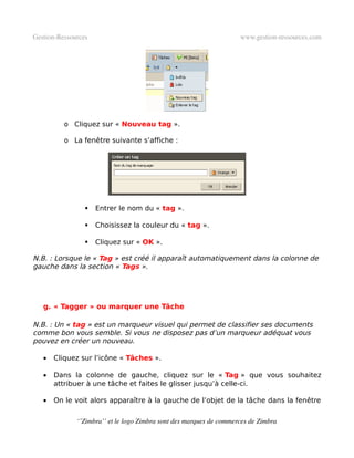 Gestion­Ressources                                                   www.gestion­ressources.com




          o Cliquez sur « Nouveau tag ».

          o La fenêtre suivante s’affiche :




                    Entrer le nom du « tag ».

                    Choisissez la couleur du « tag ».

                    Cliquez sur « OK ».

N.B. : Lorsque le « Tag » est créé il apparaît automatiquement dans la colonne de
gauche dans la section « Tags ».




   g. « Tagger » ou marquer une Tâche

N.B. : Un « tag » est un marqueur visuel qui permet de classifier ses documents
comme bon vous semble. Si vous ne disposez pas d’un marqueur adéquat vous
pouvez en créer un nouveau.

   •   Cliquez sur l’icône « Tâches ».

   •   Dans la colonne de gauche, cliquez sur le « Tag » que vous souhaitez
       attribuer à une tâche et faites le glisser jusqu’à celle-ci.

   •   On le voit alors apparaître à la gauche de l’objet de la tâche dans la fenêtre

              ‘’Zimbra’’ et le logo Zimbra sont des marques de commerces de Zimbra
 