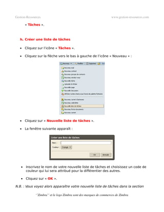 Gestion­Ressources                                                   www.gestion­ressources.com

        « Tâches ».



   h. Créer une liste de tâches

   •    Cliquez sur l’icône « Tâches ».

   •    Cliquez sur la flèche vers le bas à gauche de l’icône « Nouveau » :




   •    Cliquez sur « Nouvelle liste de tâches ».

   •    La fenêtre suivante apparaît :




    •   Inscrivez le nom de votre nouvelle liste de tâches et choisissez un code de
        couleur qui lui sera attribué pour la différentier des autres.

    •   Cliquez sur « OK ».

N.B. : Vous voyez alors apparaître votre nouvelle liste de tâches dans la section

              ‘’Zimbra’’ et le logo Zimbra sont des marques de commerces de Zimbra
 
