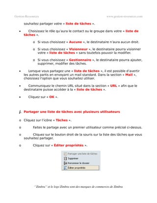 Gestion­Ressources                                                   www.gestion­ressources.com

       souhaitez partager votre « liste de tâches ».

   •      Choisissez le rôle qu’aura le contact ou le groupe dans votre « liste de
       tâches ».

             o Si vous choisissez « Aucune », le destinataire n’aura aucun droit.

             o Si vous choisissez « Visionneur », le destinataire pourra visionner
               votre « liste de tâches » sans toutefois pouvoir la modifier.

             o Si vous choisissez « Gestionnaire », le destinataire pourra ajouter,
               supprimer, modifier des tâches.

   •      Lorsque vous partagez une « liste de tâches », il est possible d’avertir
       les autres partis en envoyant un mail standard. Dans la section « Mail »,
       choisissez l’option que vous souhaitez utiliser.

   •     Communiquez le chemin URL situé dans la section « URL » afin que le
       destinataire puisse accéder à la « liste de tâches ».

   •      Cliquez sur « OK ».



   j. Partager une liste de tâches avec plusieurs utilisateurs

   o Cliquez sur l’icône « Tâches ».

   o         Faites le partage avec un premier utilisateur comme précisé ci-dessus.

   o        Cliquez sur le bouton droit de la souris sur la liste des tâches que vous
       souhaitez partager.

   o         Cliquez sur « Éditer propriétés ».




              ‘’Zimbra’’ et le logo Zimbra sont des marques de commerces de Zimbra
 