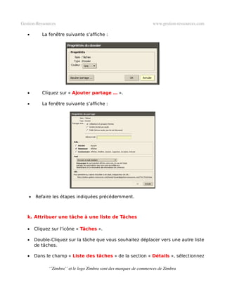 Gestion­Ressources                                                   www.gestion­ressources.com

   •       La fenêtre suivante s’affiche :




   •       Cliquez sur « Ajouter partage … ».

   •       La fenêtre suivante s’affiche :




    •   Refaire les étapes indiquées précédemment.



   k. Attribuer une tâche à une liste de Tâches

   •    Cliquez sur l’icône « Tâches ».

   •    Double-Cliquez sur la tâche que vous souhaitez déplacer vers une autre liste
        de tâches.

   •    Dans le champ « Liste des tâches » de la section « Détails », sélectionnez

              ‘’Zimbra’’ et le logo Zimbra sont des marques de commerces de Zimbra
 