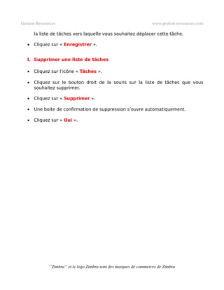 Gestion­Ressources                                                   www.gestion­ressources.com

       la liste de tâches vers laquelle vous souhaitez déplacer cette tâche.

   •   Cliquez sur « Enregistrer ».


   l. Supprimer une liste de tâches

   •   Cliquez sur l’icône « Tâches ».

   •   Cliquez sur le bouton droit de la souris sur la liste de tâches que vous
       souhaitez supprimer.

   •   Cliquez sur « Supprimer ».

   •   Une boite de confirmation de suppression s’ouvre automatiquement.

   •   Cliquez sur « Oui ».




              ‘’Zimbra’’ et le logo Zimbra sont des marques de commerces de Zimbra
 