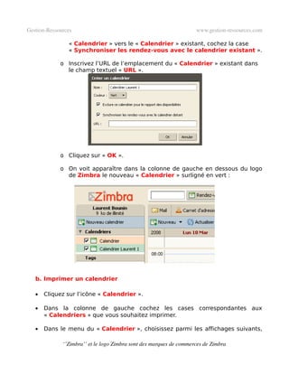 Gestion­Ressources                                                   www.gestion­ressources.com

                « Calendrier » vers le « Calendrier » existant, cochez la case
                « Synchroniser les rendez-vous avec le calendrier existant ».

             o Inscrivez l’URL de l’emplacement du « Calendrier » existant dans
               le champ textuel « URL ».




             o Cliquez sur « OK ».

             o On voit apparaître dans la colonne de gauche en dessous du logo
               de Zimbra le nouveau « Calendrier » surligné en vert :




   b. Imprimer un calendrier

   •   Cliquez sur l’icône « Calendrier ».

   •   Dans la colonne de gauche cochez les cases correspondantes aux
       « Calendriers » que vous souhaitez imprimer.

   •   Dans le menu du « Calendrier », choisissez parmi les affichages suivants,

              ‘’Zimbra’’ et le logo Zimbra sont des marques de commerces de Zimbra
 