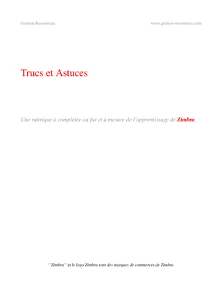 Gestion­Ressources                                                   www.gestion­ressources.com




Trucs et Astuces



Une rubrique à complétée au fur et à mesure de l’apprentissage de Zimbra.




              ‘’Zimbra’’ et le logo Zimbra sont des marques de commerces de Zimbra
 