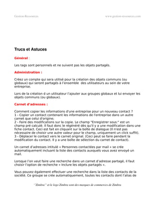 Gestion­Ressources                                                   www.gestion­ressources.com




Trucs et Astuces

Général :

Les tags sont personnels et ne suivent pas les objets partagés.

Administration :

Créez un compte qui sera utilisé pour la création des objets communs (ou
globaux) qui seront partagés à l’ensemble des utilisateurs au sein de votre
entreprise.

Lors de la création d un utilisateur l’ajouter aux groupes globaux et lui envoyer les
objets communs (ou globaux).

Carnet d’adresses :

Comment copier les informations d'une entreprise pour un nouveau contact ?
1 - Copier un contact contenant les informations de l'entreprise dans un autre
carnet que celui d'origine;
2 - Faire des modifications sur la copie. Le champ "Enregistrer sous:" est un
champ pré calculé. Il faut donc le régénéré dès qu'il y a une modification dans une
fiche contact. Ceci est fait en cliquant sur la boîte de dialogue (Il n'est pas
nécessaire de choisir une autre valeur pour le champ, uniquement un click suffit).
3 - Déplacer le contact vers le carnet original. (Ceci peut se faire pendant la
modification du contact. Il y a une boîte de sélection du carnet de contact).

Un carnet d’adresses intitulé « Personnes contactées par mail » se crée
automatiquement incluant la liste des contacts auxquels vous avez envoyé un
mail.

Lorsque l’on veut faire une recherche dans un carnet d’adresse partagé, il faut
choisir l’option de recherche « Inclure les objets partagés ».

Vous pouvez également effectuer une recherche dans la liste des contacts de la
société. Ce groupe se crée automatiquement, toutes les contacts dont l’alias de


              ‘’Zimbra’’ et le logo Zimbra sont des marques de commerces de Zimbra
 