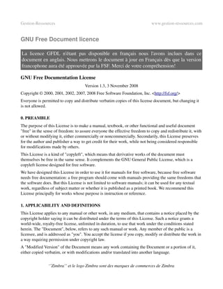 Gestion­Ressources                                                          www.gestion­ressources.com


GNU Free Document licence

La   licence   GFDL   n'étant   pas   disponible   en   français   nous   l'avons   inclues   dans   ce 
document en anglais. Nous mettrons le document à jour en Français dès que la version 
francophone aura été approuvée par la FSF. Merci de votre compréhension!

GNU Free Documentation License
                                     Version 1.3, 3 November 2008
Copyright © 2000, 2001, 2002, 2007, 2008 Free Software Foundation, Inc. <http://fsf.org/> 
Everyone is permitted to copy and distribute verbatim copies of this license document, but changing it 
is not allowed.

0. PREAMBLE
The purpose of this License is to make a manual, textbook, or other functional and useful document 
"free" in the sense of freedom: to assure everyone the effective freedom to copy and redistribute it, with 
or without modifying it, either commercially or noncommercially. Secondarily, this License preserves 
for the author and publisher a way to get credit for their work, while not being considered responsible 
for modifications made by others.
This License is a kind of "copyleft", which means that derivative works of the document must 
themselves be free in the same sense. It complements the GNU General Public License, which is a 
copyleft license designed for free software.
We have designed this License in order to use it for manuals for free software, because free software 
needs free documentation: a free program should come with manuals providing the same freedoms that 
the software does. But this License is not limited to software manuals; it can be used for any textual 
work, regardless of subject matter or whether it is published as a printed book. We recommend this 
License principally for works whose purpose is instruction or reference.

1. APPLICABILITY AND DEFINITIONS
This License applies to any manual or other work, in any medium, that contains a notice placed by the 
copyright holder saying it can be distributed under the terms of this License. Such a notice grants a 
world­wide, royalty­free license, unlimited in duration, to use that work under the conditions stated 
herein. The "Document", below, refers to any such manual or work. Any member of the public is a 
licensee, and is addressed as "you". You accept the license if you copy, modify or distribute the work in 
a way requiring permission under copyright law.
A "Modified Version" of the Document means any work containing the Document or a portion of it, 
either copied verbatim, or with modifications and/or translated into another language.


                ‘’Zimbra’’ et le logo Zimbra sont des marques de commerces de Zimbra
 