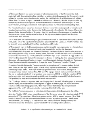 Gestion­Ressources                                                           www.gestion­ressources.com

A "Secondary Section" is a named appendix or a front­matter section of the Document that deals 
exclusively with the relationship of the publishers or authors of the Document to the Document's overall 
subject (or to related matters) and contains nothing that could fall directly within that overall subject. 
(Thus, if the Document is in part a textbook of mathematics, a Secondary Section may not explain any 
mathematics.) The relationship could be a matter of historical connection with the subject or with 
related matters, or of legal, commercial, philosophical, ethical or political position regarding them.
The "Invariant Sections" are certain Secondary Sections whose titles are designated, as being those of 
Invariant Sections, in the notice that says that the Document is released under this License. If a section 
does not fit the above definition of Secondary then it is not allowed to be designated as Invariant. The 
Document may contain zero Invariant Sections. If the Document does not identify any Invariant 
Sections then there are none.
The "Cover Texts" are certain short passages of text that are listed, as Front­Cover Texts or Back­Cover 
Texts, in the notice that says that the Document is released under this License. A Front­Cover Text may 
be at most 5 words, and a Back­Cover Text may be at most 25 words.
A "Transparent" copy of the Document means a machine­readable copy, represented in a format whose 
specification is available to the general public, that is suitable for revising the document 
straightforwardly with generic text editors or (for images composed of pixels) generic paint programs or 
(for drawings) some widely available drawing editor, and that is suitable for input to text formatters or 
for automatic translation to a variety of formats suitable for input to text formatters. A copy made in an 
otherwise Transparent file format whose markup, or absence of markup, has been arranged to thwart or 
discourage subsequent modification by readers is not Transparent. An image format is not Transparent 
if used for any substantial amount of text. A copy that is not "Transparent" is called "Opaque".
Examples of suitable formats for Transparent copies include plain ASCII without markup, Texinfo 
input format, LaTeX input format, SGML or XML using a publicly available DTD, and standard­
conforming simple HTML, PostScript or PDF designed for human modification. Examples of 
transparent image formats include PNG, XCF and JPG. Opaque formats include proprietary formats 
that can be read and edited only by proprietary word processors, SGML or XML for which the DTD 
and/or processing tools are not generally available, and the machine­generated HTML, PostScript or 
PDF produced by some word processors for output purposes only.
The "Title Page" means, for a printed book, the title page itself, plus such following pages as are needed 
to hold, legibly, the material this License requires to appear in the title page. For works in formats 
which do not have any title page as such, "Title Page" means the text near the most prominent 
appearance of the work's title, preceding the beginning of the body of the text.
The "publisher" means any person or entity that distributes copies of the Document to the public.
A section "Entitled XYZ" means a named subunit of the Document whose title either is precisely XYZ 
or contains XYZ in parentheses following text that translates XYZ in another language. (Here XYZ 
stands for a specific section name mentioned below, such as "Acknowledgements", "Dedications", 
"Endorsements", or "History".) To "Preserve the Title" of such a section when you modify the 
Document means that it remains a section "Entitled XYZ" according to this definition.


                ‘’Zimbra’’ et le logo Zimbra sont des marques de commerces de Zimbra
 