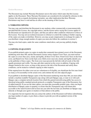 Gestion­Ressources                                                             www.gestion­ressources.com

The Document may include Warranty Disclaimers next to the notice which states that this License 
applies to the Document. These Warranty Disclaimers are considered to be included by reference in this 
License, but only as regards disclaiming warranties: any other implication that these Warranty 
Disclaimers may have is void and has no effect on the meaning of this License.

2. VERBATIM COPYING
You may copy and distribute the Document in any medium, either commercially or noncommercially, 
provided that this License, the copyright notices, and the license notice saying this License applies to 
the Document are reproduced in all copies, and that you add no other conditions whatsoever to those of 
this License. You may not use technical measures to obstruct or control the reading or further copying 
of the copies you make or distribute. However, you may accept compensation in exchange for copies. If 
you distribute a large enough number of copies you must also follow the conditions in section 3.
You may also lend copies, under the same conditions stated above, and you may publicly display 
copies.

3. COPYING IN QUANTITY
If you publish printed copies (or copies in media that commonly have printed covers) of the Document, 
numbering more than 100, and the Document's license notice requires Cover Texts, you must enclose 
the copies in covers that carry, clearly and legibly, all these Cover Texts: Front­Cover Texts on the front 
cover, and Back­Cover Texts on the back cover. Both covers must also clearly and legibly identify you 
as the publisher of these copies. The front cover must present the full title with all words of the title 
equally prominent and visible. You may add other material on the covers in addition. Copying with 
changes limited to the covers, as long as they preserve the title of the Document and satisfy these 
conditions, can be treated as verbatim copying in other respects.
If the required texts for either cover are too voluminous to fit legibly, you should put the first ones listed 
(as many as fit reasonably) on the actual cover, and continue the rest onto adjacent pages.
If you publish or distribute Opaque copies of the Document numbering more than 100, you must either 
include a machine­readable Transparent copy along with each Opaque copy, or state in or with each 
Opaque copy a computer­network location from which the general network­using public has access to 
download using public­standard network protocols a complete Transparent copy of the Document, free 
of added material. If you use the latter option, you must take reasonably prudent steps, when you begin 
distribution of Opaque copies in quantity, to ensure that this Transparent copy will remain thus 
accessible at the stated location until at least one year after the last time you distribute an Opaque copy 
(directly or through your agents or retailers) of that edition to the public.
It is requested, but not required, that you contact the authors of the Document well before redistributing 
any large number of copies, to give them a chance to provide you with an updated version of the 
Document.




                ‘’Zimbra’’ et le logo Zimbra sont des marques de commerces de Zimbra
 