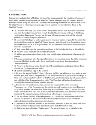 Gestion­Ressources                                                           www.gestion­ressources.com

4. MODIFICATIONS
You may copy and distribute a Modified Version of the Document under the conditions of sections 2 
and 3 above, provided that you release the Modified Version under precisely this License, with the 
Modified Version filling the role of the Document, thus licensing distribution and modification of the 
Modified Version to whoever possesses a copy of it. In addition, you must do these things in the 
Modified Version:
    • A. Use in the Title Page (and on the covers, if any) a title distinct from that of the Document, 
      and from those of previous versions (which should, if there were any, be listed in the History 
      section of the Document). You may use the same title as a previous version if the original 
      publisher of that version gives permission. 
    • B. List on the Title Page, as authors, one or more persons or entities responsible for authorship 
      of the modifications in the Modified Version, together with at least five of the principal authors 
      of the Document (all of its principal authors, if it has fewer than five), unless they release you 
      from this requirement. 
    • C. State on the Title page the name of the publisher of the Modified Version, as the publisher. 
    • D. Preserve all the copyright notices of the Document. 
    • E. Add an appropriate copyright notice for your modifications adjacent to the other copyright 
      notices. 
    • F. Include, immediately after the copyright notices, a license notice giving the public permission 
      to use the Modified Version under the terms of this License, in the form shown in the 
      Addendum below. 
    • G. Preserve in that license notice the full lists of Invariant Sections and required Cover Texts 
      given in the Document's license notice. 
    • H. Include an unaltered copy of this License. 
    • I. Preserve the section Entitled "History", Preserve its Title, and add to it an item stating at least 
      the title, year, new authors, and publisher of the Modified Version as given on the Title Page. If 
      there is no section Entitled "History" in the Document, create one stating the title, year, authors, 
      and publisher of the Document as given on its Title Page, then add an item describing the 
      Modified Version as stated in the previous sentence. 
    • J. Preserve the network location, if any, given in the Document for public access to a 
      Transparent copy of the Document, and likewise the network locations given in the Document 
      for previous versions it was based on. These may be placed in the "History" section. You may 
      omit a network location for a work that was published at least four years before the Document 
      itself, or if the original publisher of the version it refers to gives permission. 
    • K. For any section Entitled "Acknowledgements" or "Dedications", Preserve the Title of the 
      section, and preserve in the section all the substance and tone of each of the contributor 
      acknowledgements and/or dedications given therein. 
    • L. Preserve all the Invariant Sections of the Document, unaltered in their text and in their titles. 
      Section numbers or the equivalent are not considered part of the section titles. 
    • M. Delete any section Entitled "Endorsements". Such a section may not be included in the 


                ‘’Zimbra’’ et le logo Zimbra sont des marques de commerces de Zimbra
 