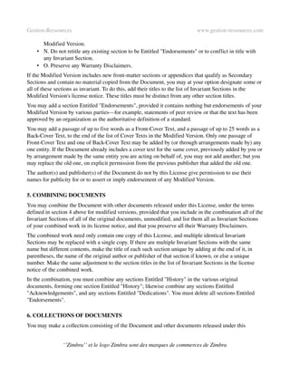 Gestion­Ressources                                                           www.gestion­ressources.com

      Modified Version. 
    • N. Do not retitle any existing section to be Entitled "Endorsements" or to conflict in title with 
      any Invariant Section. 
    • O. Preserve any Warranty Disclaimers. 
If the Modified Version includes new front­matter sections or appendices that qualify as Secondary 
Sections and contain no material copied from the Document, you may at your option designate some or 
all of these sections as invariant. To do this, add their titles to the list of Invariant Sections in the 
Modified Version's license notice. These titles must be distinct from any other section titles.
You may add a section Entitled "Endorsements", provided it contains nothing but endorsements of your 
Modified Version by various parties—for example, statements of peer review or that the text has been 
approved by an organization as the authoritative definition of a standard.
You may add a passage of up to five words as a Front­Cover Text, and a passage of up to 25 words as a 
Back­Cover Text, to the end of the list of Cover Texts in the Modified Version. Only one passage of 
Front­Cover Text and one of Back­Cover Text may be added by (or through arrangements made by) any 
one entity. If the Document already includes a cover text for the same cover, previously added by you or 
by arrangement made by the same entity you are acting on behalf of, you may not add another; but you 
may replace the old one, on explicit permission from the previous publisher that added the old one.
The author(s) and publisher(s) of the Document do not by this License give permission to use their 
names for publicity for or to assert or imply endorsement of any Modified Version.

5. COMBINING DOCUMENTS
You may combine the Document with other documents released under this License, under the terms 
defined in section 4 above for modified versions, provided that you include in the combination all of the 
Invariant Sections of all of the original documents, unmodified, and list them all as Invariant Sections 
of your combined work in its license notice, and that you preserve all their Warranty Disclaimers.
The combined work need only contain one copy of this License, and multiple identical Invariant 
Sections may be replaced with a single copy. If there are multiple Invariant Sections with the same 
name but different contents, make the title of each such section unique by adding at the end of it, in 
parentheses, the name of the original author or publisher of that section if known, or else a unique 
number. Make the same adjustment to the section titles in the list of Invariant Sections in the license 
notice of the combined work.
In the combination, you must combine any sections Entitled "History" in the various original 
documents, forming one section Entitled "History"; likewise combine any sections Entitled 
"Acknowledgements", and any sections Entitled "Dedications". You must delete all sections Entitled 
"Endorsements".

6. COLLECTIONS OF DOCUMENTS
You may make a collection consisting of the Document and other documents released under this 


                ‘’Zimbra’’ et le logo Zimbra sont des marques de commerces de Zimbra
 