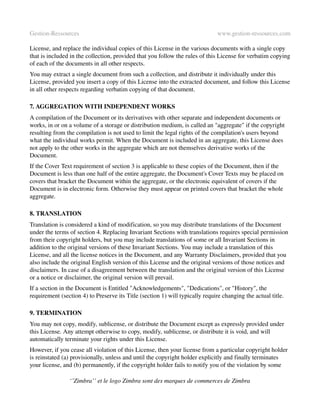 Gestion­Ressources                                                             www.gestion­ressources.com

License, and replace the individual copies of this License in the various documents with a single copy 
that is included in the collection, provided that you follow the rules of this License for verbatim copying 
of each of the documents in all other respects.
You may extract a single document from such a collection, and distribute it individually under this 
License, provided you insert a copy of this License into the extracted document, and follow this License 
in all other respects regarding verbatim copying of that document.

7. AGGREGATION WITH INDEPENDENT WORKS
A compilation of the Document or its derivatives with other separate and independent documents or 
works, in or on a volume of a storage or distribution medium, is called an "aggregate" if the copyright 
resulting from the compilation is not used to limit the legal rights of the compilation's users beyond 
what the individual works permit. When the Document is included in an aggregate, this License does 
not apply to the other works in the aggregate which are not themselves derivative works of the 
Document.
If the Cover Text requirement of section 3 is applicable to these copies of the Document, then if the 
Document is less than one half of the entire aggregate, the Document's Cover Texts may be placed on 
covers that bracket the Document within the aggregate, or the electronic equivalent of covers if the 
Document is in electronic form. Otherwise they must appear on printed covers that bracket the whole 
aggregate.

8. TRANSLATION
Translation is considered a kind of modification, so you may distribute translations of the Document 
under the terms of section 4. Replacing Invariant Sections with translations requires special permission 
from their copyright holders, but you may include translations of some or all Invariant Sections in 
addition to the original versions of these Invariant Sections. You may include a translation of this 
License, and all the license notices in the Document, and any Warranty Disclaimers, provided that you 
also include the original English version of this License and the original versions of those notices and 
disclaimers. In case of a disagreement between the translation and the original version of this License 
or a notice or disclaimer, the original version will prevail.
If a section in the Document is Entitled "Acknowledgements", "Dedications", or "History", the 
requirement (section 4) to Preserve its Title (section 1) will typically require changing the actual title.

9. TERMINATION
You may not copy, modify, sublicense, or distribute the Document except as expressly provided under 
this License. Any attempt otherwise to copy, modify, sublicense, or distribute it is void, and will 
automatically terminate your rights under this License.
However, if you cease all violation of this License, then your license from a particular copyright holder 
is reinstated (a) provisionally, unless and until the copyright holder explicitly and finally terminates 
your license, and (b) permanently, if the copyright holder fails to notify you of the violation by some 

                ‘’Zimbra’’ et le logo Zimbra sont des marques de commerces de Zimbra
 
