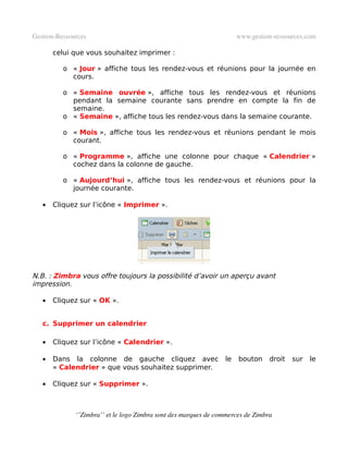Gestion­Ressources                                                    www.gestion­ressources.com

       celui que vous souhaitez imprimer :

          o « Jour » affiche tous les rendez-vous et réunions pour la journée en
            cours.

          o « Semaine ouvrée », affiche tous les rendez-vous et réunions
            pendant la semaine courante sans prendre en compte la fin de
            semaine.
          o « Semaine », affiche tous les rendez-vous dans la semaine courante.

          o « Mois », affiche tous les rendez-vous et réunions pendant le mois
            courant.

          o « Programme », affiche une colonne pour chaque « Calendrier »
            cochez dans la colonne de gauche.

          o « Aujourd’hui », affiche tous les rendez-vous et réunions pour la
            journée courante.

   •   Cliquez sur l’icône « Imprimer ».




N.B. : Zimbra vous offre toujours la possibilité d’avoir un aperçu avant
impression.

   •   Cliquez sur « OK ».


   c. Supprimer un calendrier

   •   Cliquez sur l’icône « Calendrier ».

   •   Dans la colonne de gauche cliquez avec                    le   bouton     droit   sur   le
       « Calendrier » que vous souhaitez supprimer.

   •   Cliquez sur « Supprimer ».



              ‘’Zimbra’’ et le logo Zimbra sont des marques de commerces de Zimbra
 