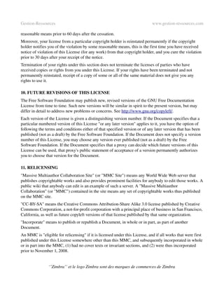 Gestion­Ressources                                                           www.gestion­ressources.com

reasonable means prior to 60 days after the cessation.
Moreover, your license from a particular copyright holder is reinstated permanently if the copyright 
holder notifies you of the violation by some reasonable means, this is the first time you have received 
notice of violation of this License (for any work) from that copyright holder, and you cure the violation 
prior to 30 days after your receipt of the notice.
Termination of your rights under this section does not terminate the licenses of parties who have 
received copies or rights from you under this License. If your rights have been terminated and not 
permanently reinstated, receipt of a copy of some or all of the same material does not give you any 
rights to use it.

10. FUTURE REVISIONS OF THIS LICENSE
The Free Software Foundation may publish new, revised versions of the GNU Free Documentation 
License from time to time. Such new versions will be similar in spirit to the present version, but may 
differ in detail to address new problems or concerns. See http://www.gnu.org/copyleft/.
Each version of the License is given a distinguishing version number. If the Document specifies that a 
particular numbered version of this License "or any later version" applies to it, you have the option of 
following the terms and conditions either of that specified version or of any later version that has been 
published (not as a draft) by the Free Software Foundation. If the Document does not specify a version 
number of this License, you may choose any version ever published (not as a draft) by the Free 
Software Foundation. If the Document specifies that a proxy can decide which future versions of this 
License can be used, that proxy's public statement of acceptance of a version permanently authorizes 
you to choose that version for the Document.

11. RELICENSING
"Massive Multiauthor Collaboration Site" (or "MMC Site") means any World Wide Web server that 
publishes copyrightable works and also provides prominent facilities for anybody to edit those works. A 
public wiki that anybody can edit is an example of such a server. A "Massive Multiauthor 
Collaboration" (or "MMC") contained in the site means any set of copyrightable works thus published 
on the MMC site.
"CC­BY­SA" means the Creative Commons Attribution­Share Alike 3.0 license published by Creative 
Commons Corporation, a not­for­profit corporation with a principal place of business in San Francisco, 
California, as well as future copyleft versions of that license published by that same organization.
"Incorporate" means to publish or republish a Document, in whole or in part, as part of another 
Document.
An MMC is "eligible for relicensing" if it is licensed under this License, and if all works that were first 
published under this License somewhere other than this MMC, and subsequently incorporated in whole 
or in part into the MMC, (1) had no cover texts or invariant sections, and (2) were thus incorporated 
prior to November 1, 2008.


                ‘’Zimbra’’ et le logo Zimbra sont des marques de commerces de Zimbra
 