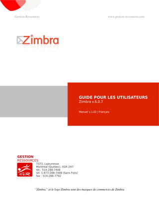 Gestion­Ressources                                                      www.gestion­ressources.com




                                                  GUIDE POUR LES UTILISATEURS
                                                  Zimbra v.5.0.2

                                                  Manuel v.1.02 | Français




 GESTION
 RESSOURCES
               7373, Lajeunesse
               Montréal (Québec), H2R 2H7
               tél.: 514-288-7448
               tél: 1-877-288-7448 (Sans frais)
               fax : 514-288-7792




              ‘’Zimbra’’ et le logo Zimbra sont des marques de commerces de Zimbra
 