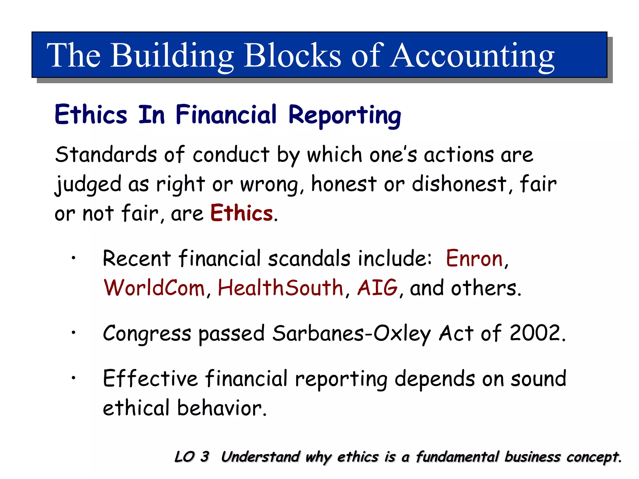 The Building Blocks of Accounting Ethics In Financial Reporting LO 3  Understand why ethics is a fundamental business concept . Standards of conduct by which one’s actions are judged as right or wrong, honest or dishonest, fair or not fair, are  Ethics . Recent financial scandals include:  Enron ,  WorldCom ,  HealthSouth ,  AIG , and others. Congress passed Sarbanes-Oxley Act of 2002.  Effective financial reporting depends on sound ethical behavior. 