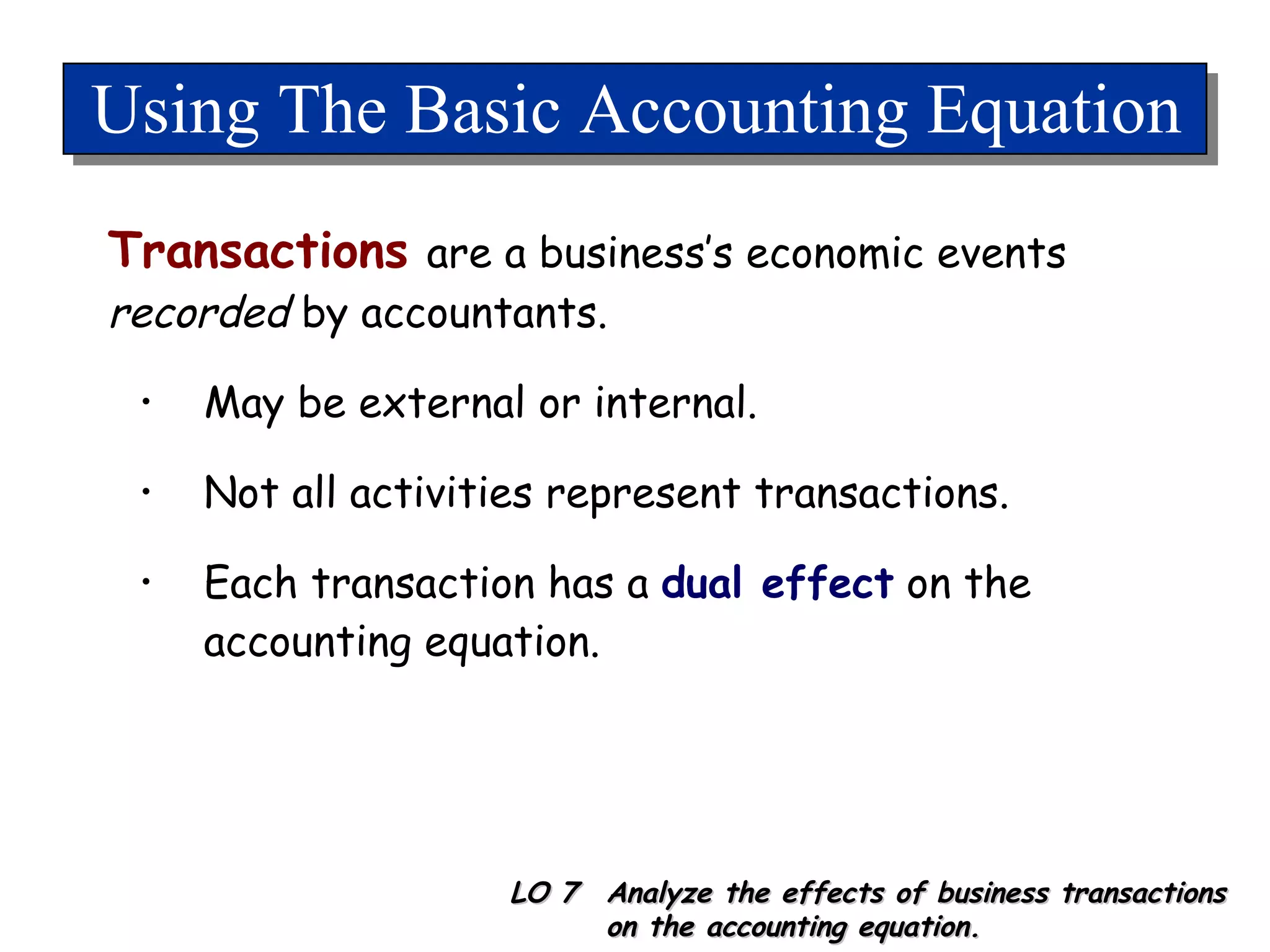 Using The Basic Accounting Equation Transactions   are a business’s economic events  recorded  by accountants. May be external or internal. Not all activities represent transactions. Each transaction has a  dual effect  on the accounting equation. LO 7  Analyze the effects of business transactions on the accounting equation. 