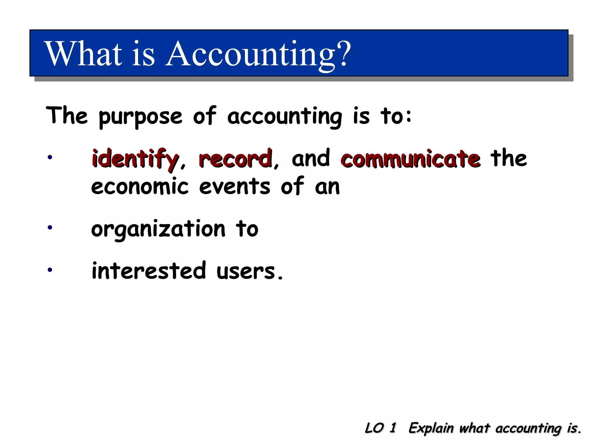 What is Accounting? LO 1  Explain what accounting is. The purpose of accounting is to: identify ,  record , and  communicate  the economic events of an organization to interested users. 