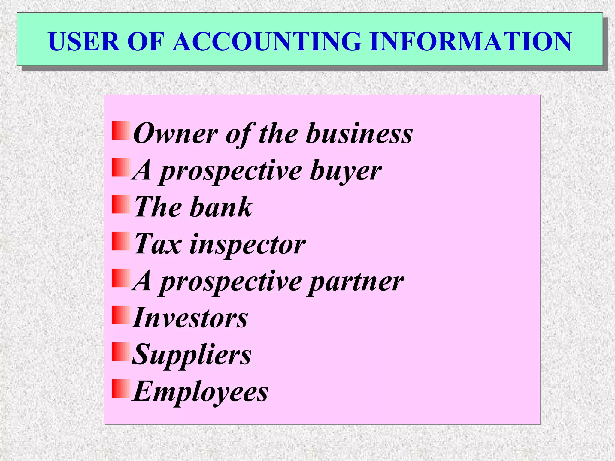 USER OF ACCOUNTING INFORMATION Owner of the business A prospective buyer The bank Tax inspector A prospective partner Investors Suppliers Employees 