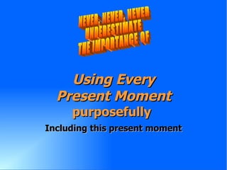 Using Every Present Moment purposefully   Including this present moment NEVER, NEVER, NEVER UNDERESTIMATE THE IMPORTANCE OF 