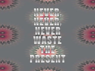 NEVER, NEVER, NEVER WASTE THE PRESENT 