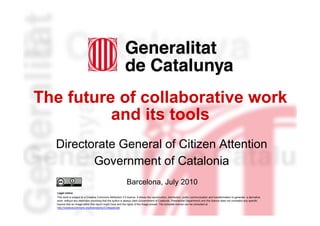 The future of collaborative work
              and its tools
      Directorate General of Citizen Attention
             Government of Catalonia
                                                                 Barcelona, July 2010
      Legal notice
      This work is subject to a Creative Commons Attribution 3.0 licence. It allows the reproduction, distribution, public communication and transformation to generate a derivative
      work, without any restriction providing that the author is always cited (Governtment of Catalonia. Presidential Department) and this licence does not contradict any specific
      licence that an image within this report might have and the rights of the image prevail. The complete licence can be consulted at
      http://creativecommons.org/licenses/by/3.0/legalcode
1
 