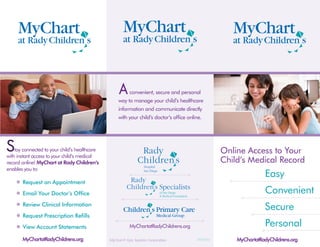 A     convenient, secure and personal
                                                    way to manage your child’s healthcare
                                                    information and communicate directly
                                                    with your child’s doctor’s office online.




S   tay connected to your child’s healthcare
with instant access to your child’s medical
                                                                                                    Online Access to Your
record online! MyChart at Rady Children’s                                                           Child’s Medical Record
enables you to:
                                                                                                                    Easy
       Request an Appointment
       Email Your Doctor’s Office                                                                                   Convenient
       Review Clinical Information
                                                                                                                    Secure
       Request Prescription Refills
       View Account Statements                            MyChartatRadyChildrens.org                                Personal
       MyChartatRadyChildrens.org              MyChart® Epic Systems Corporation          07/2010       MyChartatRadyChildrens.org
 