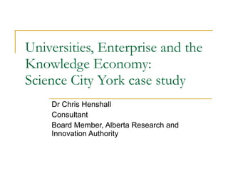 Universities, Enterprise and the Knowledge Economy: Science City York case study Dr Chris Henshall Consultant Board Member, Alberta Research and Innovation Authority 