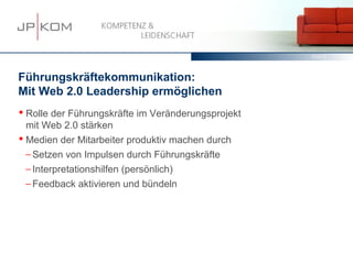 15.03.13   17




Führungskräftekommunikation:
Mit Web 2.0 Leadership ermöglichen
 Rolle der Führungskräfte im Veränderungsprojekt
  mit Web 2.0 stärken
 Medien der Mitarbeiter produktiv machen durch
  − Setzen von Impulsen durch Führungskräfte
  − Interpretationshilfen (persönlich)
  − Feedback aktivieren und bündeln
 