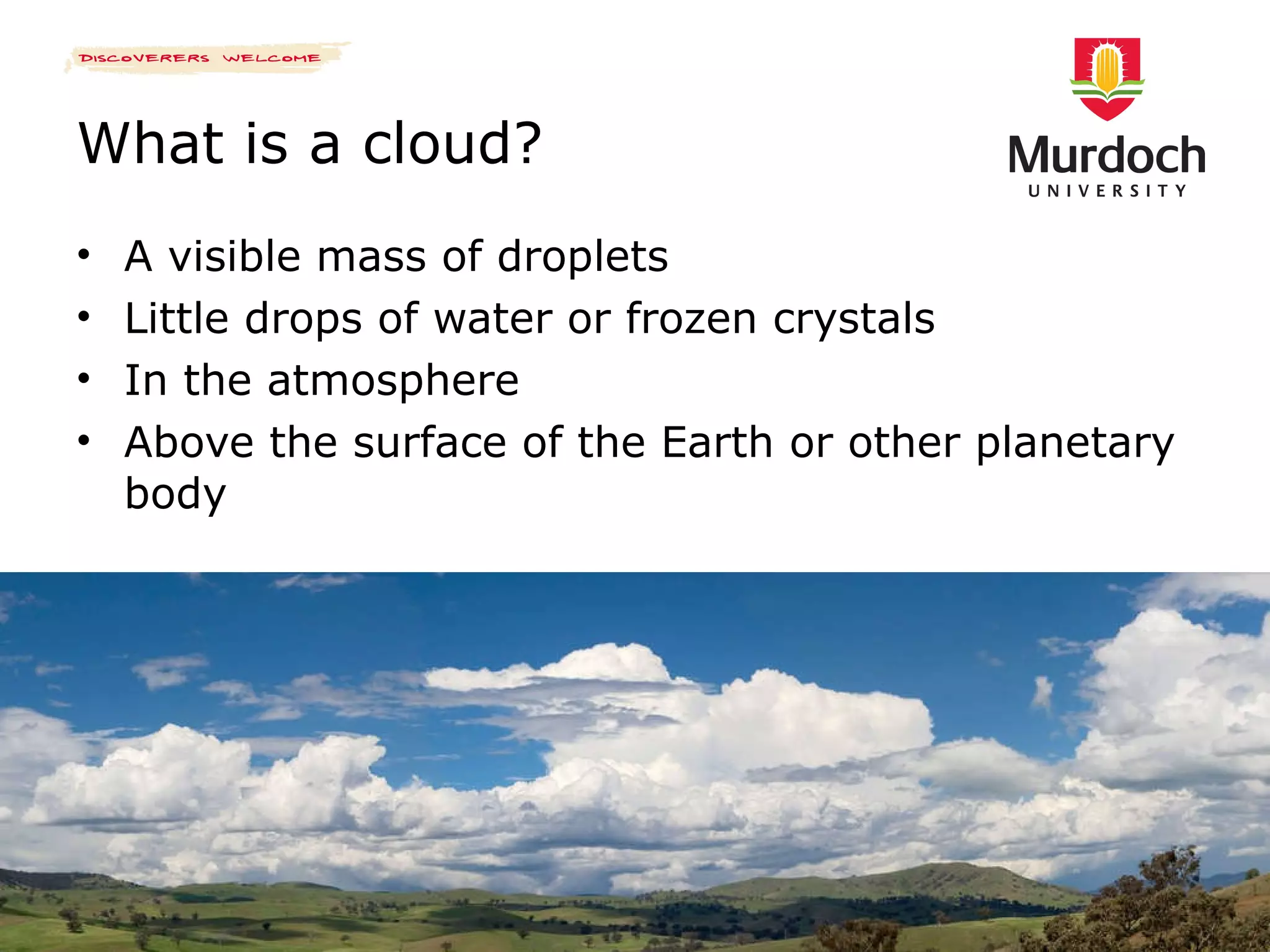 What is a cloud? A visible mass of droplets Little drops of water or frozen crystals In the atmosphere Above the surface of the Earth or other planetary body 