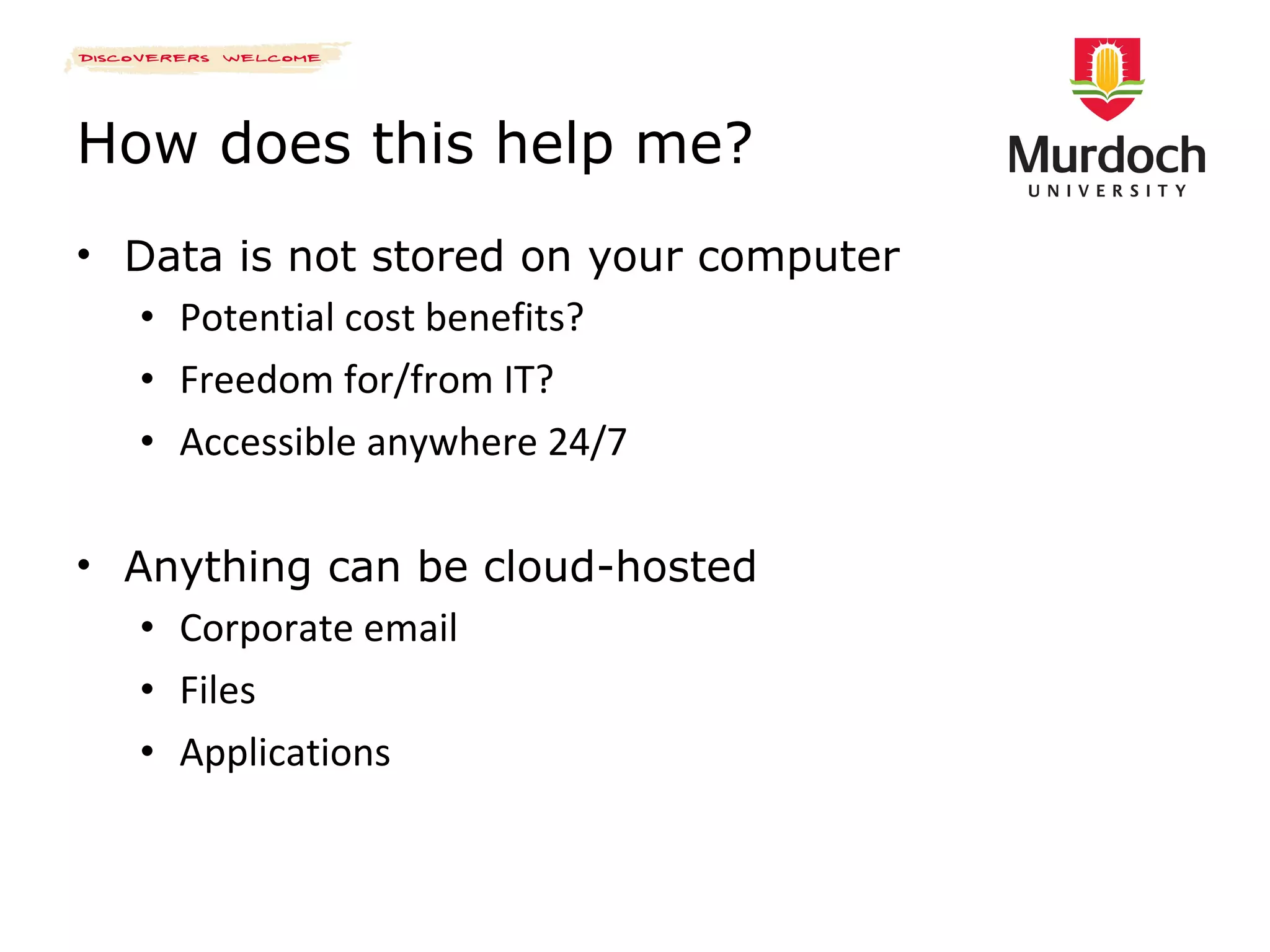 How does this help me? Data is not stored on your computer Potential cost benefits? Freedom for/from IT? Accessible anywhere 24/7 Anything can be cloud-hosted Corporate email Files Applications 