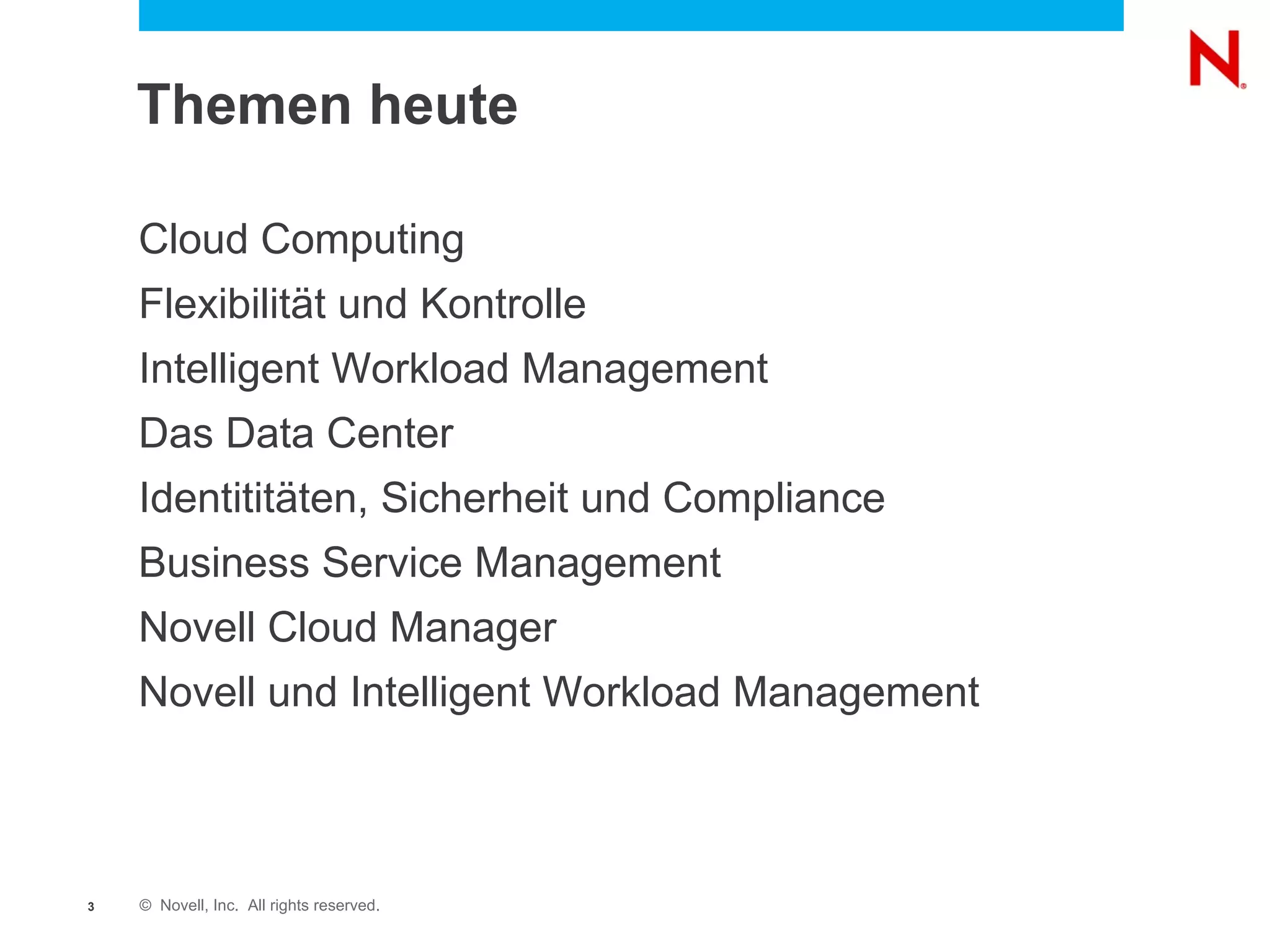 Themen heute

    Cloud Computing
    Flexibilität und Kontrolle
    Intelligent Workload Management
    Das Data Center
    Identititäten, Sicherheit und Compliance
    Business Service Management
    Novell Cloud Manager
    Novell und Intelligent Workload Management



3   © Novell, Inc. All rights reserved.
 