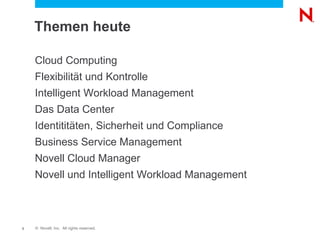 Themen heute

    Cloud Computing
    Flexibilität und Kontrolle
    Intelligent Workload Management
    Das Data Center
    Identititäten, Sicherheit und Compliance
    Business Service Management
    Novell Cloud Manager
    Novell und Intelligent Workload Management



3   © Novell, Inc. All rights reserved.
 